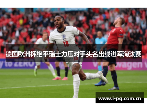 德国欧洲杯绝平瑞士力压对手头名出线进军淘汰赛